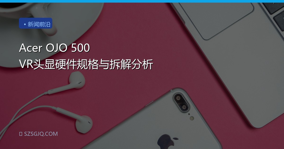 Acer OJO 500 VR头显硬件规格与拆解分析